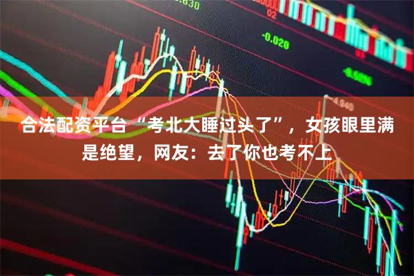 合法配资平台 “考北大睡过头了”，女孩眼里满是绝望，网友：去了你也考不上