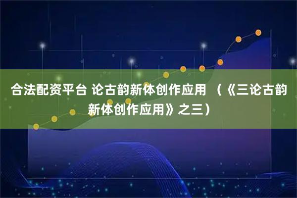 合法配资平台 论古韵新体创作应用 （《三论古韵新体创作应用》之三）
