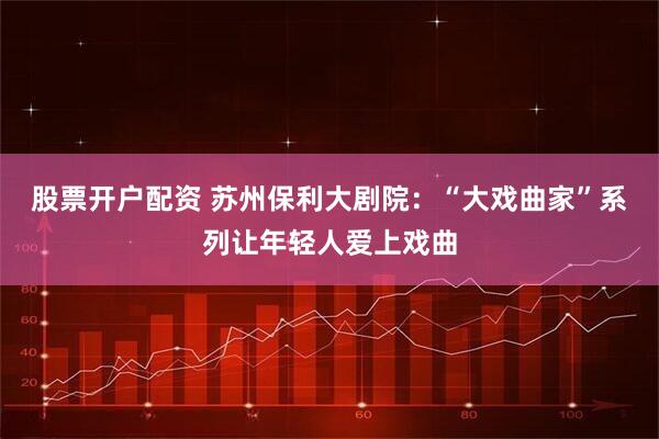 股票开户配资 苏州保利大剧院：“大戏曲家”系列让年轻人爱上戏曲