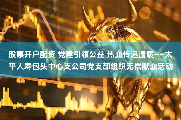 股票开户配资 党建引领公益 热血传递温暖——太平人寿包头中心支公司党支部组织无偿献血活动
