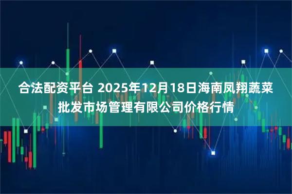 合法配资平台 2025年12月18日海南凤翔蔬菜批发市场管理有限公司价格行情