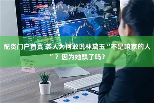 配资门户首页 袭人为何敢说林黛玉“不是咱家的人”？因为她飘了吗？