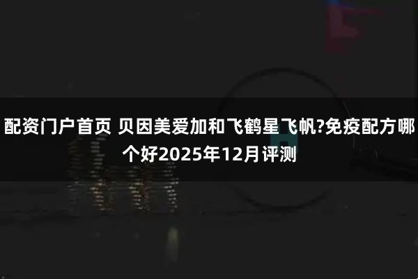配资门户首页 贝因美爱加和飞鹤星飞帆?免疫配方哪个好2025年12月评测