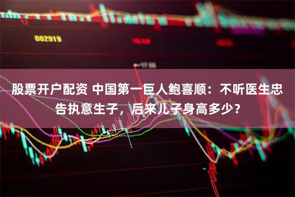 股票开户配资 中国第一巨人鲍喜顺：不听医生忠告执意生子，后来儿子身高多少？