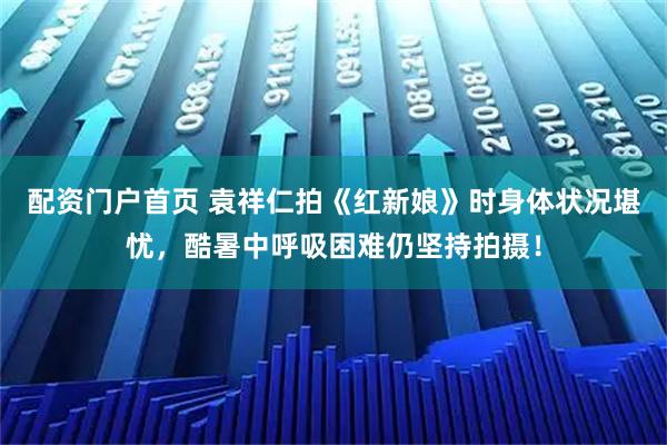 配资门户首页 袁祥仁拍《红新娘》时身体状况堪忧，酷暑中呼吸困难仍坚持拍摄！