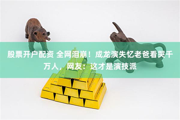 股票开户配资 全网泪崩！成龙演失忆老爸看哭千万人，网友：这才是演技派