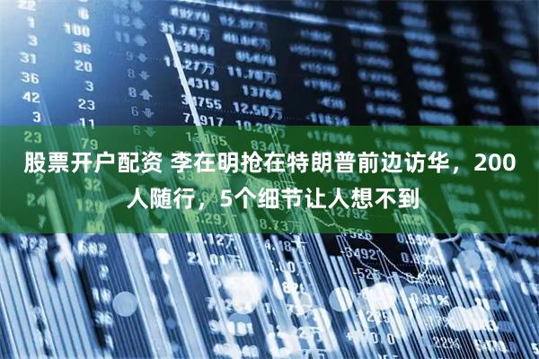 股票开户配资 李在明抢在特朗普前边访华，200 人随行，5个细节让人想不到