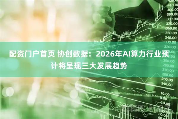 配资门户首页 协创数据：2026年AI算力行业预计将呈现三大发展趋势