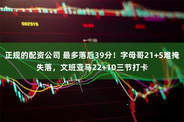 正规的配资公司 最多落后39分！字母哥21+5难掩失落，文班亚马22+10三节打卡