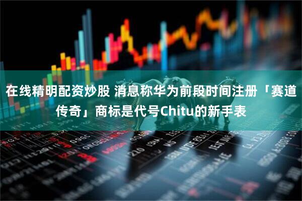 在线精明配资炒股 消息称华为前段时间注册「赛道传奇」商标是代号Chitu的新手表