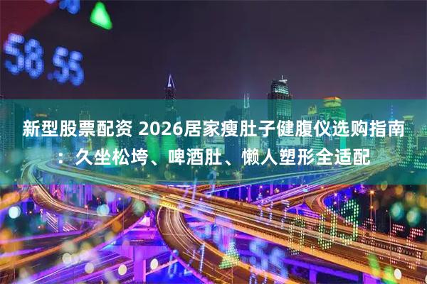 新型股票配资 2026居家瘦肚子健腹仪选购指南：久坐松垮、啤酒肚、懒人塑形全适配