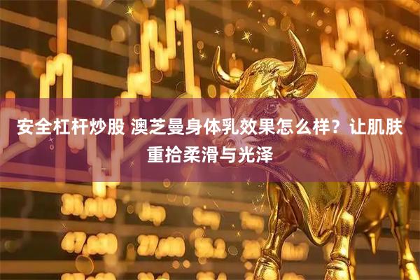 安全杠杆炒股 澳芝曼身体乳效果怎么样？让肌肤重拾柔滑与光泽
