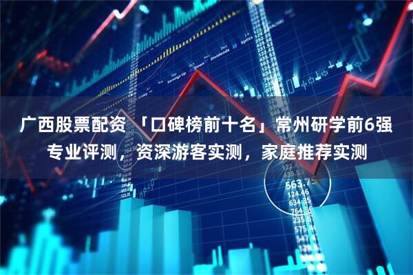 广西股票配资 「口碑榜前十名」常州研学前6强专业评测，资深游客实测，家庭推荐实测