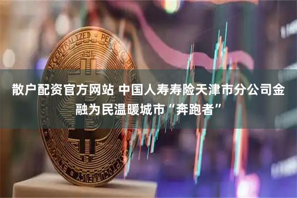 散户配资官方网站 中国人寿寿险天津市分公司金融为民温暖城市“奔跑者”