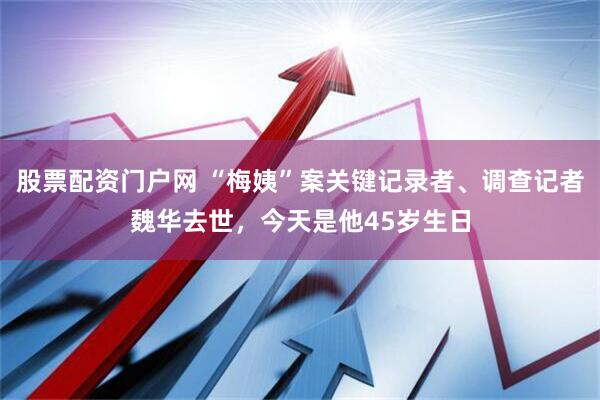 股票配资门户网 “梅姨”案关键记录者、调查记者魏华去世，今天是他45岁生日