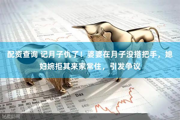 配资查询 记月子仇了！婆婆在月子没搭把手，媳妇婉拒其来家常住，引发争议