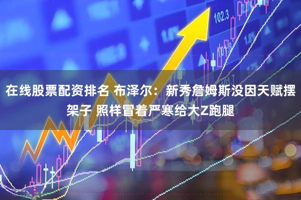 在线股票配资排名 布泽尔：新秀詹姆斯没因天赋摆架子 照样冒着严寒给大Z跑腿