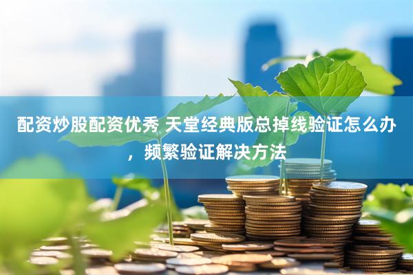 配资炒股配资优秀 天堂经典版总掉线验证怎么办，频繁验证解决方法