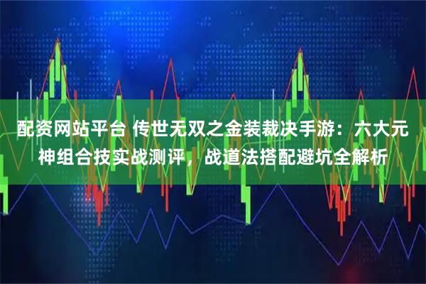 配资网站平台 传世无双之金装裁决手游：六大元神组合技实战测评，战道法搭配避坑全解析