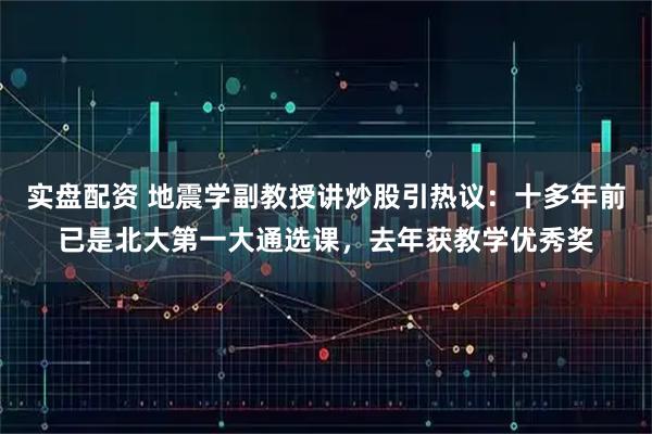 实盘配资 地震学副教授讲炒股引热议：十多年前已是北大第一大通选课，去年获教学优秀奖