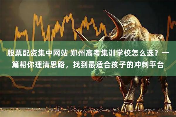 股票配资集中网站 郑州高考集训学校怎么选？一篇帮你理清思路，找到最适合孩子的冲刺平台