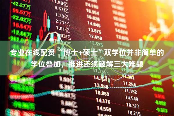 专业在线配资 “博士+硕士”双学位并非简单的学位叠加，推进还须破解三大难题