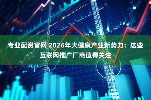 专业配资官网 2026年大健康产业新势力：这些互联网推广厂商值得关注