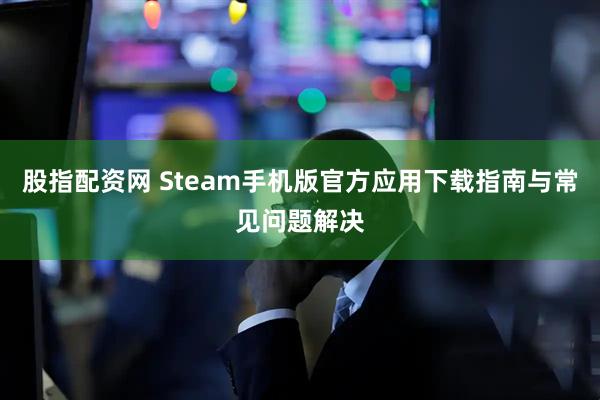 股指配资网 Steam手机版官方应用下载指南与常见问题解决