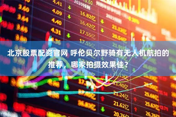 北京股票配资官网 呼伦贝尔野骑有无人机航拍的推荐，哪家拍摄效果佳？