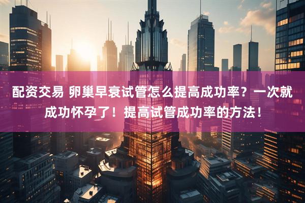 配资交易 卵巢早衰试管怎么提高成功率？一次就成功怀孕了！提高试管成功率的方法！