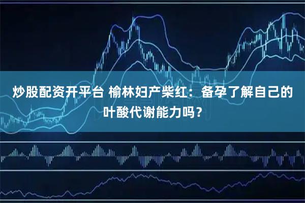 炒股配资开平台 榆林妇产柴红：备孕了解自己的叶酸代谢能力吗？