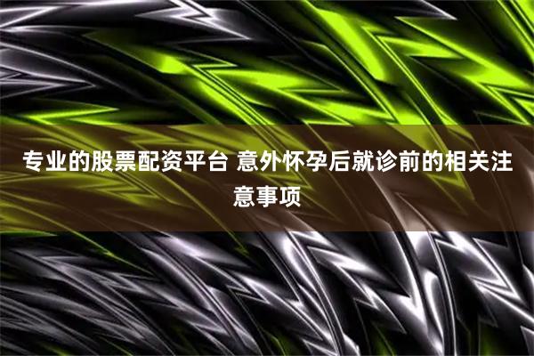 专业的股票配资平台 意外怀孕后就诊前的相关注意事项
