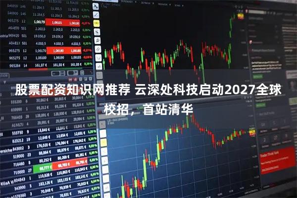 股票配资知识网推荐 云深处科技启动2027全球校招，首站清华