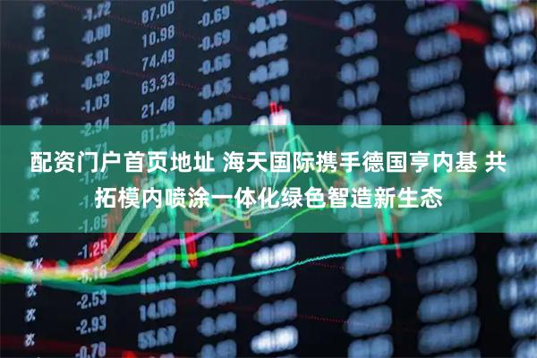 配资门户首页地址 海天国际携手德国亨内基 共拓模内喷涂一体化绿色智造新生态