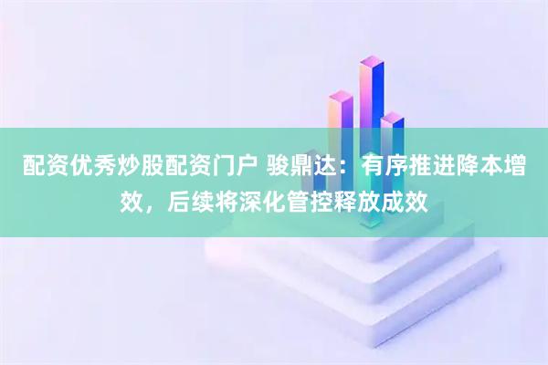 配资优秀炒股配资门户 骏鼎达：有序推进降本增效，后续将深化管控释放成效