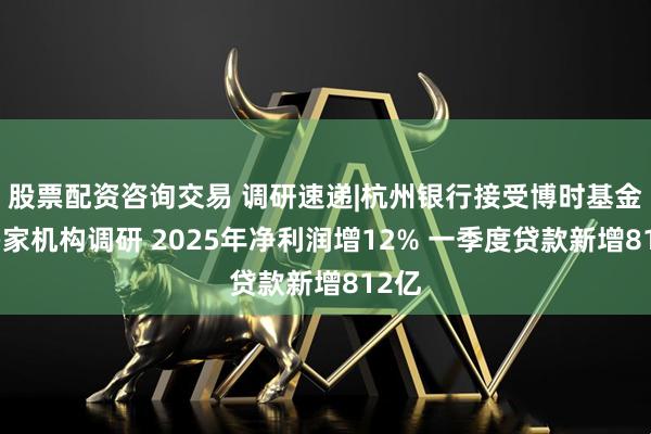 股票配资咨询交易 调研速递|杭州银行接受博时基金等多家机构调研 2025年净利润增12% 一季度贷款新增812亿