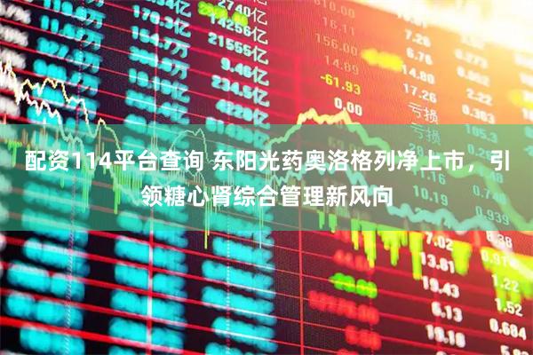 配资114平台查询 东阳光药奥洛格列净上市，引领糖心肾综合管理新风向