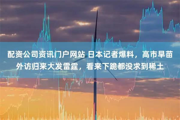 配资公司资讯门户网站 日本记者爆料，高市早苗外访归来大发雷霆，看来下跪都没求到稀土