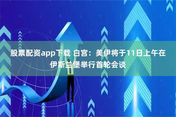 股票配资app下载 白宫：美伊将于11日上午在伊斯兰堡举行首轮会谈