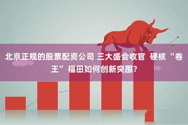 北京正规的股票配资公司 三大盛会收官  硬核 “卷王” 福田如何创新突围？