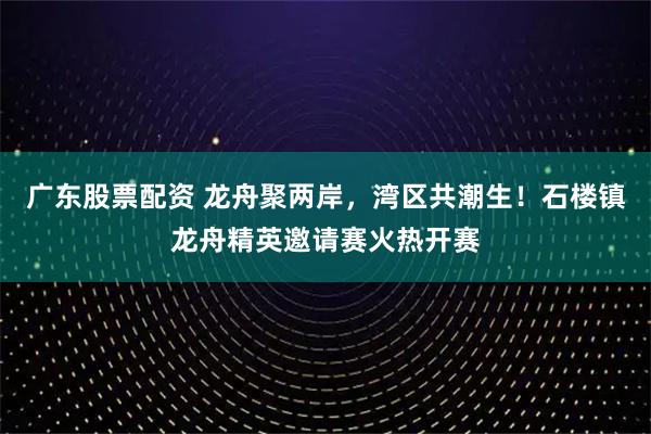 广东股票配资 龙舟聚两岸，湾区共潮生！石楼镇龙舟精英邀请赛火热开赛
