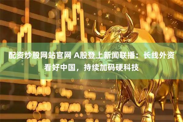 配资炒股网站官网 A股登上新闻联播：长线外资看好中国，持续加码硬科技