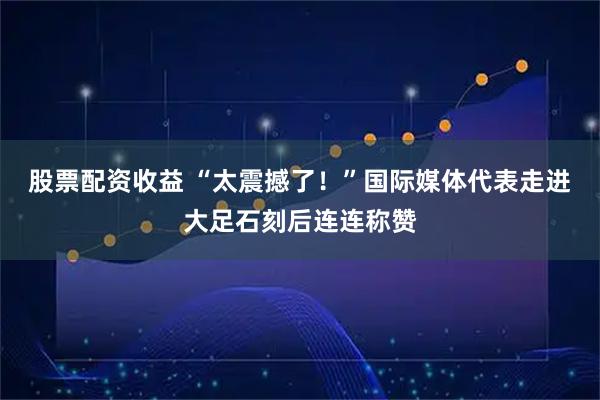 股票配资收益 “太震撼了！”国际媒体代表走进大足石刻后连连称赞