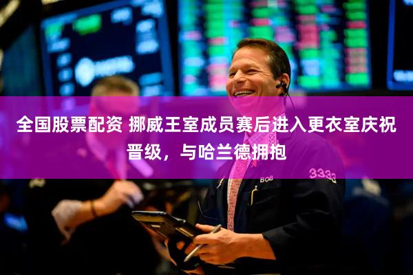 全国股票配资 挪威王室成员赛后进入更衣室庆祝晋级，与哈兰德拥抱
