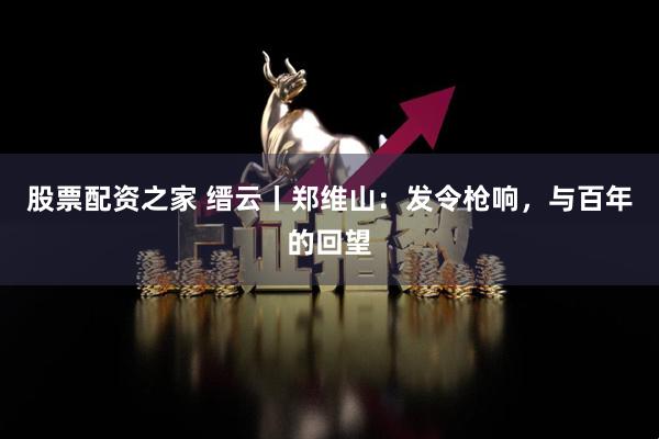 股票配资之家 缙云丨郑维山：发令枪响，与百年的回望